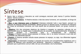 Síntese
 Agora, leia a síntese e descubra se você conseguiu escrever pelo menos 5 pontos listados








abaixo. Vamos conferir?
- Conceito de História: A História estuda a vida dos seres humanos, em sociedade, ao longo do
tempo.
- Mas, o que interessa para a História? Interessa entender tudo o que fazem, pensam ou
realizam as pessoas dessas sociedades, desses grupos ou desses povos. A História se interessa
por todas as atividades humanas, por tudo aquilo que as pessoas fazem, em grupo, durante a
vida.
- Objetivo: Um dos principais objetivos da História é resgatar os aspectos culturais de um
determinado povo ou região para o entendimento do processo de desenvolvimento. Entender o
passado
também
é
importante
para
a
compreensão
do
presente.
- Tempo: A História estuda essas pessoas no tempo, isto é, os seres humanos e sua vida em
sociedade nas diferentes épocas.
- Espaço: A História também estuda essas pessoas no espaço, ou seja, nos diferentes lugares
em que vivem.
- Historiador: O historiador investiga o passado de acordo com procedimentos metódicos com o
objetivo de elaborar uma narrativa que apreenda , descreva e explique – cientificamente – o
passado que é patrimônio comum dele, de sua comunidade e da humanidade.

 