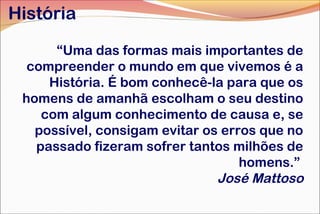 História
“Uma das formas mais importantes de
compreender o mundo em que vivemos é a
História. É bom conhecê-la para que os
homens de amanhã escolham o seu destino
com algum conhecimento de causa e, se
possível, consigam evitar os erros que no
passado fizeram sofrer tantos milhões de
homens.”
José Mattoso

 