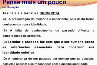 Pense mais um pouco
continuação
Assinale a alternativa INCORRETA:
(A) A preservação da memória é importante, pois desta forma
conhecemos nossa identidade.
(B) A falta de conhecimento do passado dificulta a
compreensão do presente.
(C) Estudar o passado faz com que o ser humano perca
as referências essenciais para construir sua
identidade coletiva
(D) A lembrança de um passado em comum une as pessoas,
pois elas passam a se reconhecer com a mesma identidade.
 