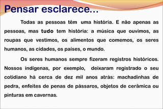 Pensar esclarece...
Todas as pessoas têm uma história. E não apenas as
pessoas, mas tudo tem história: a música que ouvimos, as
roupas que vestimos, os alimentos que comemos, os seres
humanos, as cidades, os países, o mundo.
Os seres humanos sempre fizeram registros históricos.
Nossos indígenas, por exemplo, deixaram registrado o seu
cotidiano há cerca de dez mil anos atrás: machadinhas de
pedra, enfeites de penas de pássaros, objetos de cerâmica ou
pinturas em cavernas.
 