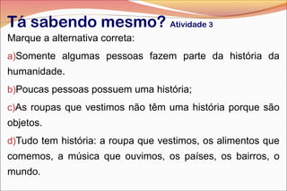 Tá sabendo mesmo? Atividade 3
Marque a alternativa correta:
a)Somente algumas pessoas fazem parte da história da
humanidade.
b)Poucas pessoas possuem uma história;
c)As roupas que vestimos não têm uma história porque são
objetos.
d)Tudo tem história: a roupa que vestimos, os alimentos que
comemos, a música que ouvimos, os países, os bairros, o
mundo.
 