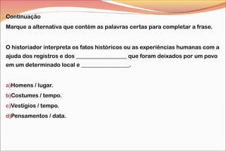 Continuação
Marque a alternativa que contém as palavras certas para completar a frase.
O historiador interpreta os fatos históricos ou as experiências humanas com a
ajuda dos registros e dos __________________ que foram deixados por um povo
em um determinado local e _________________.
a)Homens / lugar.
b)Costumes / tempo.
c)Vestígios / tempo.
d)Pensamentos / data.
 
