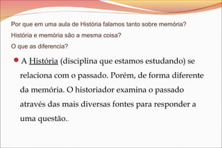 Por que em uma aula de História falamos tanto sobre memória?
História e memória são a mesma coisa?
O que as diferencia?
A História (disciplina que estamos estudando) se
relaciona com o passado. Porém, de forma diferente
da memória. O historiador examina o passado
através das mais diversas fontes para responder a
uma questão..
 