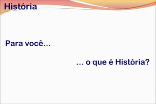 Para você…
… o que é História?
História
 