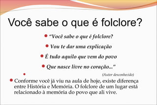 Você sabe o que é folclore?
“Você sabe o que é folclore?
Vou te dar uma explicação
É tudo aquilo que vem do povo
Que nasce livre no coração...”
 (Autor desconhecido)
Conforme você já viu na aula de hoje, existe diferença
entre História e Memória. O folclore de um lugar está
relacionado à memória do povo que ali vive.
 