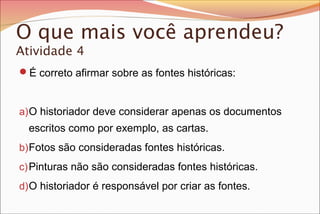 O que mais você aprendeu?
Atividade 4
É correto afirmar sobre as fontes históricas:
a)O historiador deve considerar apenas os documentos
escritos como por exemplo, as cartas.
b)Fotos são consideradas fontes históricas.
c)Pinturas não são consideradas fontes históricas.
d)O historiador é responsável por criar as fontes.
 