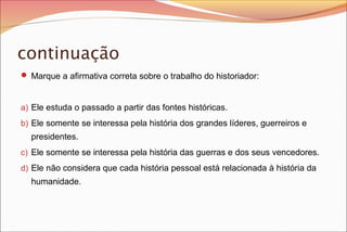 continuação
 Marque a afirmativa correta sobre o trabalho do historiador:
a) Ele estuda o passado a partir das fontes históricas.
b) Ele somente se interessa pela história dos grandes líderes, guerreiros e
presidentes.
c) Ele somente se interessa pela história das guerras e dos seus vencedores.
d) Ele não considera que cada história pessoal está relacionada à história da
humanidade.
 