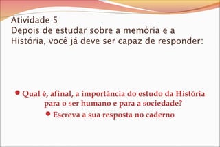 Atividade 5
Depois de estudar sobre a memória e a
História, você já deve ser capaz de responder:
Qual é, afinal, a importância do estudo da História
para o ser humano e para a sociedade?
Escreva a sua resposta no caderno
 