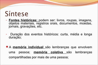 Síntese
- Fontes históricas: podem ser: livros, roupas, imagens,
objetos materiais, registros orais, documentos, moedas,
jornais, gravações, etc.
- Duração dos eventos históricos: curta, média e longa
duração;
A memória individual são lembranças que envolvem
uma pessoa; memória coletiva são lembranças
compartilhadas por mais de uma pessoa;
 
