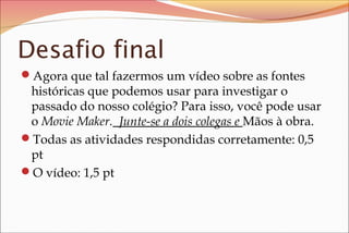 Desafio final
Agora que tal fazermos um vídeo sobre as fontes
históricas que podemos usar para investigar o
passado do nosso colégio? Para isso, você pode usar
o Movie Maker. Junte-se a dois colegas e Mãos à obra.
Todas as atividades respondidas corretamente: 0,5
pt
O vídeo: 1,5 pt
 