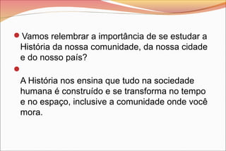 Vamos relembrar a importância de se estudar a
História da nossa comunidade, da nossa cidade
e do nosso país?

A História nos ensina que tudo na sociedade
humana é construído e se transforma no tempo
e no espaço, inclusive a comunidade onde você
mora.
 