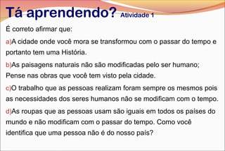 Tá aprendendo? Atividade 1
É correto afirmar que:
a)A cidade onde você mora se transformou com o passar do tempo e
portanto tem uma História.
b)As paisagens naturais não são modificadas pelo ser humano;
Pense nas obras que você tem visto pela cidade.
c)O trabalho que as pessoas realizam foram sempre os mesmos pois
as necessidades dos seres humanos não se modificam com o tempo.
d)As roupas que as pessoas usam são iguais em todos os países do
mundo e não modificam com o passar do tempo. Como você
identifica que uma pessoa não é do nosso país?
 