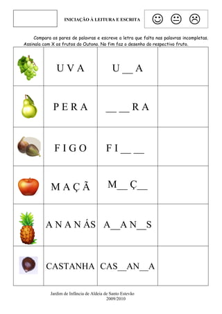 INICIAÇÃO À LEITURA E ESCRITA
                                                              
     Compara os pares de palavras e escreve a letra que falta nas palavras incompletas.
Assinala com X os frutos do Outono. No fim faz o desenho do respectivo fruto.




               UVA                           U __ A


             PERA                        __ __ R A


              FIGO                       F I __ __ G                    GO
                                              O

            MAÇÃ                          M__ Ç__


          A N A N ÁS A__A N__S



          CASTANHA CAS__AN__A                                             _
                        _
            Jardim de Infância de Aldeia de Santo Estevão
                                          2009/2010
 