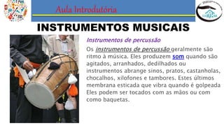Aula Introdutória
INSTRUMENTOS MUSICAIS
Instrumentos de percussão
Os instrumentos de percussão geralmente são
ritmo à música. Eles produzem som quando são
agitados, arranhados, dedilhados ou
instrumentos abrange sinos, pratos, castanholas,
chocalhos, xilofones e tambores. Estes últimos
membrana esticada que vibra quando é golpeada
Eles podem ser tocados com as mãos ou com
como baquetas.
 