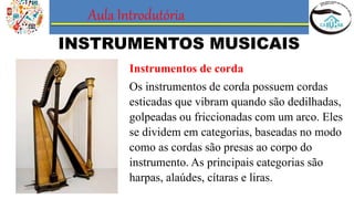 Aula Introdutória
INSTRUMENTOS MUSICAIS
Instrumentos de corda
Os instrumentos de corda possuem cordas
esticadas que vibram quando são dedilhadas,
golpeadas ou friccionadas com um arco. Eles
se dividem em categorias, baseadas no modo
como as cordas são presas ao corpo do
instrumento. As principais categorias são
harpas, alaúdes, cítaras e liras.
 