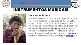 Aula Introdutória
INSTRUMENTOS MUSICAIS
Instrumentos de sopro
Nos instrumentos de sopro, o som é gerado por um
percorre o corpo do instrumento ou flui em volta
casos, o ar vem da boca do instrumentista. Nas
modernas, os instrumentos de sopro se dividem em
Os metais são feitos de latão ou de outro metal; as
do nome, também podem ser feitas de metal. Os
grupo dos metais incluem o trombone, o trompete, a
Dentre as madeiras estão o clarinete, o saxofone, a
 