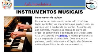 Aula Introdutória
INSTRUMENTOS MUSICAIS
Instrumentos de teclado
Para tocar um instrumento de teclado, o músico
teclas controlam um mecanismo que produz som. No
cravo, o som é produzido por cordas. As cordas do
por martelos, enquanto as cordas do cravo são
órgão, ar comprimido é bombeado pelos tubos para
caso do acordeão ou sanfona, o músico pressiona as
caixa pregueada chamada fole. Com isso, o ar é
palhetas, produzindo o som. O órgão eletrônico e o
muitos tipos diferentes de sons eletrônicos.
 