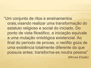 “Um conjunto de ritos e ensinamentos
orais,visando realizar uma transformação do
estatuto religioso e social do iniciado. Do
ponto de vista filosófico, a iniciação equivale
a uma mutação ontológica existencial. Ao
final do período de provas, o neófito goza de
uma existência totalmente diferente da que
possuía antes: transforma-se noutra pessoa”
(Mircea Elíade)
 