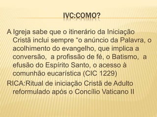 IVC:COMO?
A Igreja sabe que o itinerário da Iniciação
Cristã inclui sempre “o anúncio da Palavra, o
acolhimento do evangelho, que implica a
conversão, a profissão de fé, o Batismo, a
efusão do Espírito Santo, o acesso à
comunhão eucarística (CIC 1229)
RICA:Ritual de iniciação Cristã de Adulto
reformulado após o Concílio Vaticano II
 