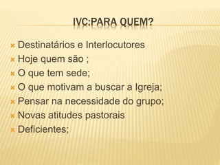 IVC:PARA QUEM?
 Destinatários e Interlocutores
 Hoje quem são ;
 O que tem sede;
 O que motivam a buscar a Igreja;
 Pensar na necessidade do grupo;
 Novas atitudes pastorais
 Deficientes;
 