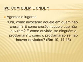 IVC: COM QUEM E ONDE ?
 Agentes e lugares;
“Ora, como invocarão aquele em quem não
creram? E como crerão naquele que não
ouviram? E como ouvirão, se ninguém o
proclamar? E como o proclamarão se não
houver enviados? (Rm 10, 14-15)
 