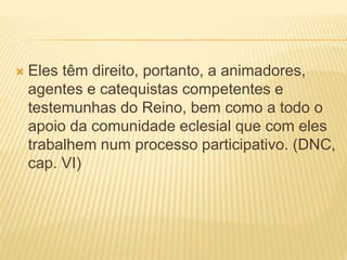  Eles têm direito, portanto, a animadores,
agentes e catequistas competentes e
testemunhas do Reino, bem como a todo o
apoio da comunidade eclesial que com eles
trabalhem num processo participativo. (DNC,
cap. VI)
 