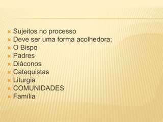  Sujeitos no processo
 Deve ser uma forma acolhedora;
 O Bispo
 Padres
 Diáconos
 Catequistas
 Liturgia
 COMUNIDADES
 Família
 