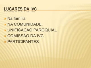 LUGARES DA IVC
 Na família
 NA COMUNIDADE.
 UNIFICAÇÃO PARÓQUIAL
 COMISSÃO DA IVC
 PARTICIPANTES
 