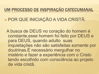 UM PROCESSO DE INSPIRAÇÃO CATECUMANAL
 POR QUE INICIAÇÃO A VIDA CRISTÃ:
A busca de DEUS no coração do homem é
constante,esse homem foi feito por DEUS e
para DEUS, quando adulto suas
inquietações não são satisfeitas somente por
doutrinas.É necessário mergulhar no
mistério e fazer a experiência com o Cristo
tendo escolhido com consciência ao projeto
de vida cristã.
 