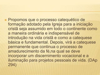  Propomos que o processo catequético de
formação adotado pela Igreja para a iniciação
cristã seja assumido em todo o continente como
a maneira ordinária e indispensável de
introdução na vida cristã e como a catequese
básica e fundamental. Depois, virá a catequese
permanente que continua o processo de
amadurecimento da fé,na qual se deve
incorporar um discernimento vocacional e a
iluminação para projetos pessoais de vida. (DAp
294)
 
