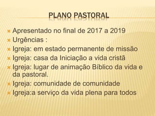 PLANO PASTORAL
 Apresentado no final de 2017 a 2019
 Urgências :
 Igreja: em estado permanente de missão
 Igreja: casa da Iniciação a vida cristã
 Igreja: lugar de animação Bíblico da vida e
da pastoral.
 Igreja: comunidade de comunidade
 Igreja:a serviço da vida plena para todos
 