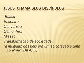 JESUS CHAMA SEUS DISCÍPULOS
Busca
Encontro
Conversão
Comunhão
Missão
Transformação da sociedade.
“a multidão dos fiéis era um só coração e uma
só alma”. (At 4,32).
 