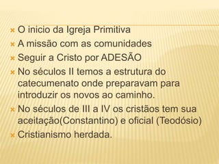  O inicio da Igreja Primitiva
 A missão com as comunidades
 Seguir a Cristo por ADESÃO
 No séculos II temos a estrutura do
catecumenato onde preparavam para
introduzir os novos ao caminho.
 No séculos de III a IV os cristãos tem sua
aceitação(Constantino) e oficial (Teodósio)
 Cristianismo herdada.
 