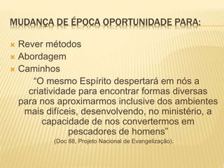 MUDANÇA DE ÉPOCA OPORTUNIDADE PARA:
 Rever métodos
 Abordagem
 Caminhos
“O mesmo Espírito despertará em nós a
criatividade para encontrar formas diversas
para nos aproximarmos inclusive dos ambientes
mais difíceis, desenvolvendo, no ministério, a
capacidade de nos convertermos em
pescadores de homens”
(Doc 88, Projeto Nacional de Evangelização).
 