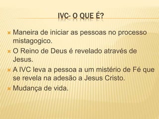 IVC- O QUE É?
 Maneira de iniciar as pessoas no processo
mistagogico.
 O Reino de Deus é revelado através de
Jesus.
 A IVC leva a pessoa a um mistério de Fé que
se revela na adesão a Jesus Cristo.
 Mudança de vida.
 