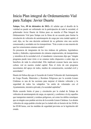 Inicia Plan integral de Ordenamiento Vial
para Xalapa: Javier Duarte
Xalapa, Ver., 09 de diciembre de 2012.- Al señalar que el desafío de la
vialidad no puede ser enfrentado sin la participación de toda la sociedad, el
gobernador Javier Duarte de Ochoa puso en marcha el Plan Integral de
Ordenamiento Vial para Xalapa con la firma de un acuerdo para limitar la
circulación de vehículos de autotransporte de carga por esta ciudad capital, el
cual, dijo, no fue una decisión unilateral de su gobierno sino una acción
consensuada y acordada con los transportistas. “Este evento es una muestra de
que los veracruzanos estamos unidos”.
En presencia de integrantes de los tres órdenes de gobierno, legisladores
locales y federales, representantes de cámaras empresariales, de transportistas
y miembros de la sociedad civil, el mandatario veracruzano dijo que “ningún
programa puede tener éxito si no estamos todos dispuestos a ceder algo en
beneficio de toda la colectividad. Ello implicará avanzar hacia una nueva
cultura vial en nuestra ciudad capital. Para el éxito de este programa
necesitamos del apoyo de todos, medios de comunicación, sociedad civil y
autoridades”.
Duarte de Ochoa dijo que el Acuerdo de Control Vehicular del Autotransporte
de Carga Pesada, Materiales y Residuos Peligrosos por la avenida Lázaro
Cárdenas es una de las acciones para mejorar el tránsito vehicular y la
seguridad de todos los xalapeños “en unión de voluntades con el
Ayuntamiento, iniciativa privada y la sociedad capitalina”.
Dicho acuerdo limita el paso y circulación por la ciudad de Xalapa de
vehículos de autotransporte de carga, en especial, y conforme a la ley aquellos
que transporten material y residuos peligrosos, así como los dobles remolques
que en ningún caso podrán servirse de la avenida Lázaro Cárdenas. Los demás
vehículos de carga podrán circular por la ciudad sólo en horario de las 24:00 a
las 05:00 horas, con las medidas de seguridad previstas en la legislación del
estado.
 