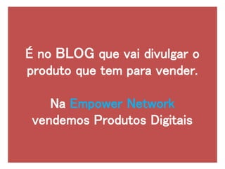É no BLOG que vai divulgar o
produto que tem para vender.
Na Empower Network
vendemos Produtos Digitais
 