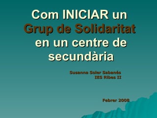 Com INICIAR un  Grup de Solidaritat   en un centre de secundària Susanna Soler Sabanés IES Ribes II Febrer 2008 