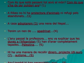 Com és que està passant tot això al món?  Com és que s’ha de ser solidari ara ? (1) A Ribes no hi ha  protectora d’animals  ni refugi pels abandonats….(2) A casa  adoptarem (3)  una nena del Nepal…. Tenim un nen de …..  apadrinat ….(4) L’any passat la professora…. ens va explicar que les  dones a l’Afganistan  (5) han d’anar completament tapades…. Palestina .... (6) Hi ha una manera de recollir  diners…projecte UN euro (7) …. autisme….(8) Aquí també hi han necessitats:  avis  …..(9) 