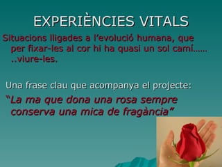 EXPERIÈNCIES VITALS Situacions lligades a l’evolució humana, que per fixar-les al cor hi ha quasi un sol camí……..viure-les. Una frase clau que acompanya el projecte: “ La ma que dona una rosa sempre conserva una mica de fragància” 