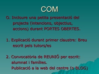 COM O.  Incloure una petita presentació del  projecte (intencions, objectius,  accions) durant PORTES OBERTES. 1. Explicació durant primer claustre: Breu  escrit pels tutors/es  2. Convocatòria de REUNIÓ per escrit:  alumnat i famílies. Publicació a la web del centre (o BLOG) 