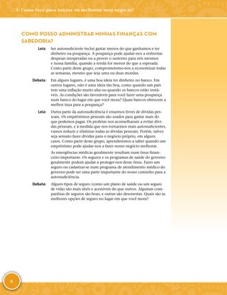 6
COMO POSSO ADMINISTRAR MINHAS FINANÇAS COM
SABEDORIA?
	Leia:	 Ser autossuficiente inclui gastar menos do que ganhamos e ter
dinheiro na poupança. A poupança pode ajudar-­nos a enfrentar
despesas inesperadas ou a prover o sustento para nós mesmos
e nossa família, quando a renda for menor do que a esperada.
Como parte deste grupo, comprometemo-­nos a economizar todas
as semanas, mesmo que seja uma ou duas moedas.
	Debata:	 Em alguns lugares, é uma boa ideia ter dinheiro no banco. Em
outros lugares, não é uma ideia tão boa, como quando um país
tem uma inflação muito alta ou quando os bancos estão instá-
veis. As condições são favoráveis para você fazer uma poupança
num banco do lugar em que você mora? Quais bancos oferecem a
melhor taxa para a poupança?
	Leia:	 Outra parte da autossuficiência é estarmos livres de dívidas pes-
soais. Os empréstimos pessoais são usados para gastar mais do
que podemos pagar. Os profetas nos aconselharam a evitar dívi-
das pessoais, e à medida que nos tornarmos mais autossuficientes,
vamos reduzir e eliminar todas as dívidas pessoais. Porém, talvez
seja sensato fazer dívidas para o negócio próprio, em alguns
casos. Como parte deste grupo, aprenderemos a saber quando um
empréstimo pode ajudar-­nos a fazer nosso negócio melhorar.
As emergências médicas geralmente resultam num ônus finan-
ceiro importante. Os seguros e os programas de saúde do governo
geralmente podem ajudar a proteger-­nos desse ônus. Fazer um
seguro ou cadastrar-­se num programa de atendimento médico do
governo pode ser uma parte importante do nosso caminho para a
autossuficiência.
	Debata:	 Alguns tipos de seguro (como um plano de saúde ou um seguro
de vida) são mais úteis e acessíveis do que outros. Algumas com-
panhias de seguros são boas, e outras são desonestas. Quais são as
melhores opções de seguro no lugar em que você mora?
1: Como faço para iniciar ou melhorar meu negócio?
 