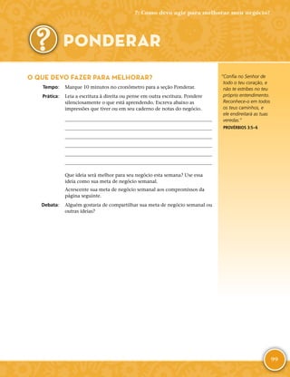 99
“Confia no Senhor de
todo o teu coração, e
não te estribes no teu
próprio entendimento.
Reconhece-­o em todos
os teus caminhos, e
ele endireitará as tuas
veredas.”
PROVÉRBIOS 3:5–6
O QUE DEVO FAZER PARA MELHORAR?
	Tempo:	 Marque 10 minutos no cronômetro para a seção Ponderar.
	Prática:	 Leia a escritura à direita ou pense em outra escritura. Pondere
silenciosamente o que está aprendendo. Escreva abaixo as
impressões que tiver ou em seu caderno de notas do negócio.






Que ideia será melhor para seu negócio esta semana? Use essa
ideia como sua meta de negócio semanal.
Acrescente sua meta de negócio semanal aos compromissos da
página seguinte.
	Debata:	 Alguém gostaria de compartilhar sua meta de negócio semanal ou
outras ideias?
7: Como devo agir para melhorar meu negócio?
PONDERAR
 