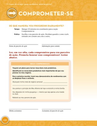 100
DE QUE MANEIRA VOU PROGREDIR DIARIAMENTE?
	Tempo:	 Marque 10 minutos no cronômetro para a seção
Comprometer-­se.
	Prática:	 Escolha o seu parceiro de ação. Decidam quando e como vocês
entrarão em contato um com o outro.
Nome do parceiro de ação Informações para contato
Ler, em voz alta, cada compromisso para seu parceiro
de ação. Prometa honrar seus compromissos! Assine
abaixo.
MEUS COMPROMISSOS
Traçarei um plano para tornar meus bens mais produtivos.
Identificarei os novos bens produtivos mais importantes de que vou
precisar no meu negócio.
Para a próxima reunião, trarei meu demonstrativo de rendimentos com
as despesas fixas e variáveis.
Alcançarei minha meta de negócio semanal: 

Vou praticar o princípio de Meu Alicerce de hoje e ensiná-­lo à minha família.
Vou depositar em minha poupança — mesmo que seja apenas uma moeda
ou duas.
Relatarei ao meu parceiro de ação.
Minha assinatura Assinatura do parceiro de ação
7: Como devo agir para melhorar meu negócio?
COMPROMETER-­SE
 