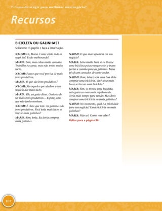 102
BICICLETA OU GALINHAS?
Selecione os papéis e faça a encenação.
NAOMI: Oi, Maria. Como estão indo os
negócios? Estão melhorando?
MARIA: Sim, mas estou muito cansada.
Trabalho bastante, mas não tenho muito
lucro.
NAOMI: Parece que você precisa de mais
bens produtivos.
MARIA: O que são bens produtivos?
NAOMI: São aqueles que ajudam o seu
negócio dar mais lucro.
MARIA: Oh, eu gosto disso. Gostaria de
ter mais bens produtivos… Espere; acho
que não tenho nenhum.
NAOMI: É claro que tem. As galinhas são
bens produtivos. Você teria mais lucro se
tivesse mais galinhas?
MARIA: Sim, teria. Eu devia comprar
mais galinhas.
NAOMI: O que mais ajudaria em seu
negócio?
MARIA: Seria muito bom se eu tivesse
uma bicicleta para entregar ovos e trans-
portar a comida para as galinhas. Meus
pés ficam cansados de tanto andar.
NAOMI: Bem, talvez seja uma boa ideia
comprar uma bicicleta. Você teria mais
lucro se tivesse uma bicicleta?
MARIA: Sim, se tivesse uma bicicleta,
entregaria os ovos mais rapidamente.
Teria mais tempo para vender. Mas devo
comprar uma bicicleta ou mais galinhas?
NAOMI: No momento, qual é a prioridade
para seu negócio? Uma bicicleta ou mais
galinhas?
MARIA: Não sei. Como vou saber?
Voltar para a página 94
Recursos
7: Como devo agir para melhorar meu negócio?
 