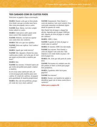 103
TER CUIDADO COM OS CUSTOS FIXOS
Selecione os papéis e faça a encenação.
MARIA: Naomi, acho que os bens produ-
tivos farão com que eu tenha mais lucro.
Mas estou preocupada com os custos.
NAOMI: Bom, Maria, você deve sempre
tentar reduzir os custos.
MARIA: Como posso saber quais serão
meus custos? Eles mudam tanto!
NAOMI: Primeiro, você precisa separar
seus custos fixos dos variáveis.
MARIA: Não sei o que isso significa.
NAOMI: Deixe-­me explicar. Você conhece
o Daniel?
MARIA: Aquele que vende móveis?
NAOMI: Sim. Quando o Daniel faz uma
cadeira para vender, você acha que ele tem
que pagar ao fornecedor a madeira que
usou?
MARIA: Sim.
NAOMI: Isso mesmo. O Daniel espera até
que tenha um pedido para poder comprar
a madeira.
Se ele só faz uma cadeira por mês, ele
só tem de pagar pela madeira para uma
cadeira. Se vende dez cadeiras, ele pagará
pela quantidade de madeira proporcional.
MARIA: Mas não tem problema, porque
ele vende dez vezes mais cadeiras!
NAOMI: Exatamente. Para Daniel, o
custo da madeira é um custo variável. Esse
custo pode aumentar ou diminuir depen-
dendo do quanto ele vende.
Mas Daniel tem de pagar o aluguel da
oficina. Suponha que ele pague 1000 por
mês. Quanto ele teria de pagar se vender
dez cadeiras?
MARIA: 1000, é claro.
NAOMI: E quanto ele teria de pagar se
vender uma só cadeira?
MARIA: Os mesmos 1000. Isso não muda.
NAOMI: Isso mesmo. Para Daniel, o
custo do aluguel é um custo fixo. Não
importa se ele vende muito ou pouco. Ele
tem de pagar isso.
MARIA: Oh, Acho que não gosto de custos
fixos.
NAOMI: Precisamos ter cuidado com eles.
Eles podem ser úteis se forem para pagar
bens produtivos.
MARIA: E podemos obter lucro para
pagá-­los!
NAOMI: Isso mesmo!
MARIA: Naomi, você poderia me ajudar a
identificar quais são os meus custos fixos e
variáveis?
Voltar para a página 98
7: Como devo agir para melhorar meu negócio?
 