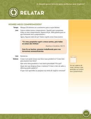 107
HONREI MEUS COMPROMISSOS?
	Tempo:	 Marque 20 minutos no cronômetro para a seção Relatar.
	Leia:	 Vamos relatar nossos compromissos. Aqueles que cumpriram
todos os seus compromissos, fiquem de pé. (Bata palmas para os
que honraram seus compromissos.)
Agora, fiquem todos de pé. Vamos repetir nosso lema juntos:
“E é meu propósito suprir a meus santos, pois todas
as coisas são minhas.”
Doutrina e Convênios 104:15
Com fé no Senhor, estamos trabalhando para nos
tornarmos autossuficientes.
	Leia:	 Sentem-­se.
	Debata:	 Como você pode tornar seus bens mais produtivos? Como fará
para manter seus bens?
Que novo bem produtivo é sua maior prioridade? Por quê?
Quais são suas despesas fixas e variáveis? Como o fato de saber a
diferença pode ajudá-­lo?
O que você aprendeu ao preparar sua meta de negócio semanal?
8: Quanto posso investir para melhorar meu negócio?
RELATAR
Em seu caderno de
notas, escreva o que
aprendeu ao cumprir
seus compromissos.
 