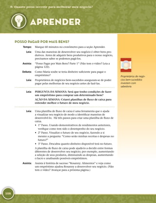108
Proprietários de negó-
cios bem-­sucedidos
investem com
sabedoria.
POSSO PAGAR POR MAIS BENS?
	Tempo:	 Marque 60 minutos no cronômetro para a seção Aprender.
	Leia:	 Uma das maneiras de desenvolver seu negócio é obter bens pro-
dutivos. Antes de adquirir bens produtivos para o nosso negócio,
precisamos saber se podemos pagá-­los.
	Assista:	 “Posso Pagar por Mais Bens? Parte 1” (Não tem o vídeo? Leia a
página 122).
	Debata:	 Como Maria soube se teria dinheiro suficiente para pagar o
empréstimo?
	Leia:	 Proprietários de negócios bem-­sucedidos asseguram-­se de poder
pagar pelas melhorias de seu negócio antes de fazê-­las.
	Leia:	 PERGUNTA DA SEMANA: Será que tenho condições de fazer
um empréstimo para comprar um determinado bem?
AÇÃO DA SEMANA: Criarei planilhas de fluxo de caixa para
entender melhor o futuro de meu negócio.
	Leia:	 Uma planilha de fluxo de caixa é uma ferramenta que o ajuda
a visualizar seu negócio de modo a identificar maneiras de
desenvolvê-­lo. Há três passos para criar uma planilha de fluxo de
caixa.
•	 1° Passo. Usando demonstrativos de rendimentos anteriores,
verifique como tem sido o desempenho do seu negócio.
•	 2° Passo. Visualize o futuro de seu negócio, fazendo a si
mesmo a pergunta: “Como serão minhas receitas e despesas no
futuro?”
•	 3° Passo. Descubra quanto dinheiro disponível terá no futuro.
A planilha de fluxo de caixa pode ajudá-­lo a decidir entre formas
diferentes de desenvolver seu negócio; por exemplo, aumentando
a seleção de seus produtos, diminuindo as despesas, aumentando
o lucro e analisando possíveis empréstimos.
	Assista:	 Assista à história de sucesso “Rosanny: Alimentos” e veja como
um empréstimo ajudou Rosanny a desenvolver seu negócio. (Não
tem o vídeo? Avançar para a próxima página.)
8: Quanto posso investir para melhorar meu negócio?
APRENDER
 