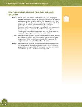 116
QUANTO DINHEIRO TENHO DISPONÍVEL PARA MEU
NEGÓCIO?
	Prática:	 Façam agora uma planilha de fluxo de caixa para seu próprio
negócio. Procure um parceiro e, com base na planilha de fluxo de
caixa à direita, siga os passos abaixo. (Ver páginas 109–117 para
exemplos.) Há mais formulários em branco na página 118. Você
pode copiá-­los em seu caderno de notas do seu negócio.
Pense em um bem produtivo que pode adquirir para seu negócio.
Pense em quanto a mais terá de rendimentos e despesas.
Se não souber que números usar ou se não tiver ainda seu negó-
cio, ajude alguém que tenha. Isso é só um exercício.
	Leia:	 Depois de nossa próxima reunião, conversaremos com as institui-
ções de microcrédito e saberemos o valor das parcelas do nosso
empréstimo. Então seremos capazes de incluir as parcelas do
empréstimo em nossa planilha de fluxo de caixa.
	Debata:	 De que maneira o fato de saber quanto dinheiro temos disponí-
vel nos ajuda nas decisões quanto ao nosso negócio? Além dos
pagamentos do empréstimo, de que outras maneiras esse conhe-
cimento nos ajudará a melhorar nosso negócio?
8: Quanto posso investir para melhorar meu negócio?
 