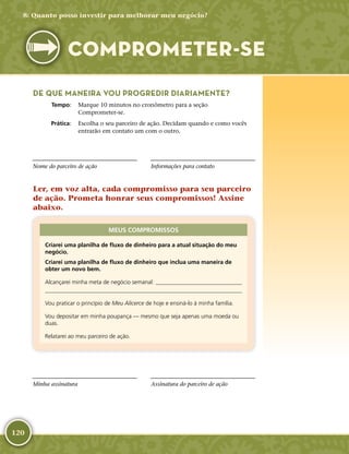 120
DE QUE MANEIRA VOU PROGREDIR DIARIAMENTE?
	Tempo:	 Marque 10 minutos no cronômetro para a seção
Comprometer-­se.
	Prática:	 Escolha o seu parceiro de ação. Decidam quando e como vocês
entrarão em contato um com o outro.
Nome do parceiro de ação Informações para contato
Ler, em voz alta, cada compromisso para seu parceiro
de ação. Prometa honrar seus compromissos! Assine
abaixo.
MEUS COMPROMISSOS
Criarei uma planilha de fluxo de dinheiro para a atual situação do meu
negócio.
Criarei uma planilha de fluxo de dinheiro que inclua uma maneira de
obter um novo bem.
Alcançarei minha meta de negócio semanal: 

Vou praticar o princípio de Meu Alicerce de hoje e ensiná-­lo à minha família.
Vou depositar em minha poupança — mesmo que seja apenas uma moeda ou
duas.
Relatarei ao meu parceiro de ação.
Minha assinatura Assinatura do parceiro de ação
8: Quanto posso investir para melhorar meu negócio?
COMPROMETER-­SE
 